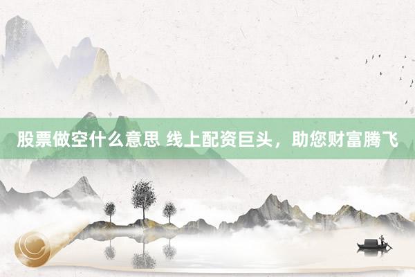 股票做空什么意思 线上配资巨头，助您财富腾飞