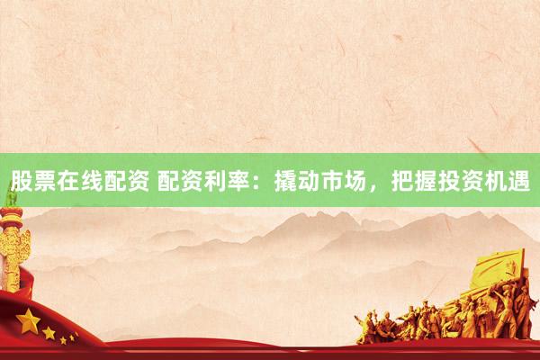 股票在线配资 配资利率：撬动市场，把握投资机遇