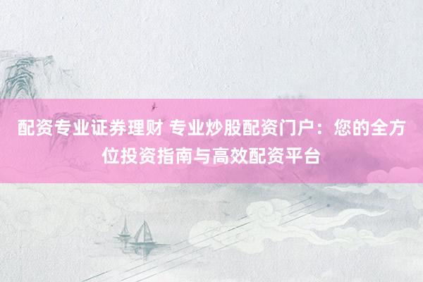 配资专业证券理财 专业炒股配资门户：您的全方位投资指南与高效配资平台