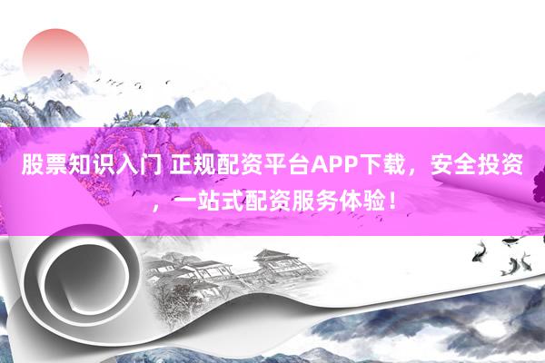股票知识入门 正规配资平台APP下载，安全投资，一站式配资服务体验！