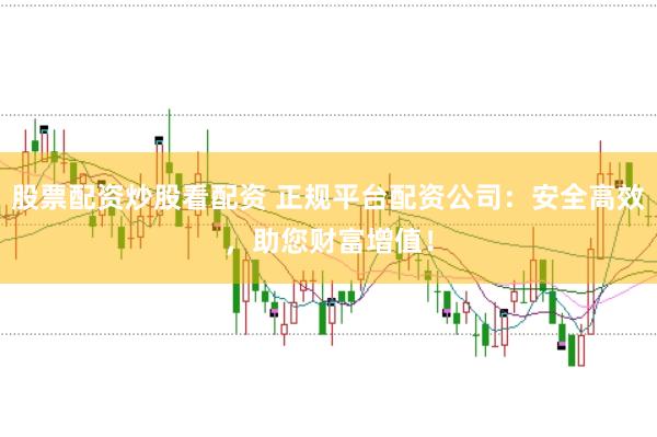 股票配资炒股看配资 正规平台配资公司：安全高效，助您财富增值！