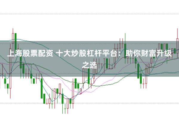 上海股票配资 十大炒股杠杆平台：助你财富升级之选