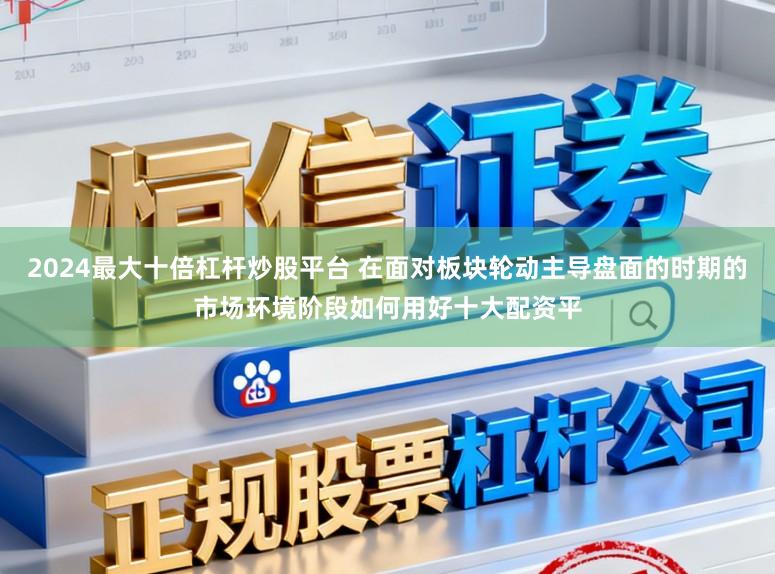2024最大十倍杠杆炒股平台 在面对板块轮动主导盘面的时期的市场环境阶段如何用好十大配资平