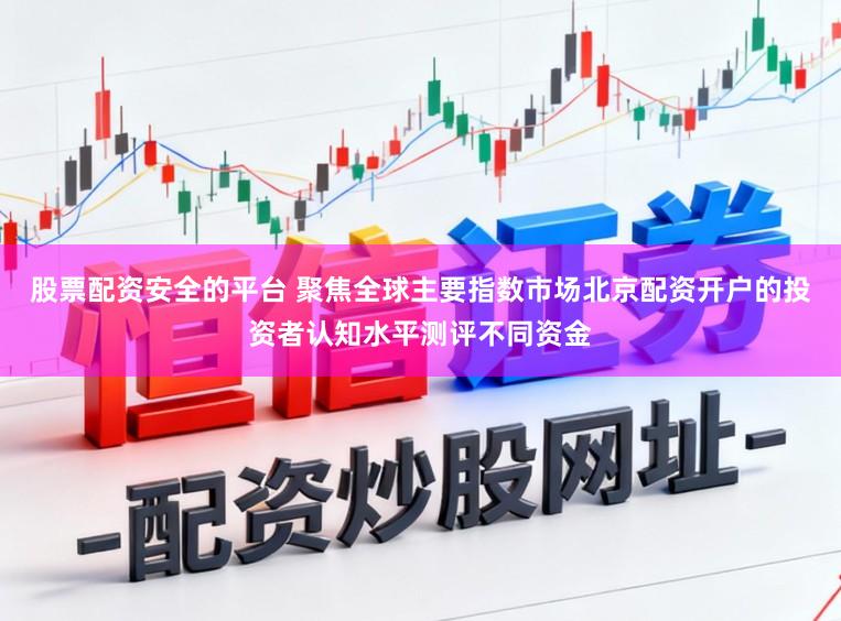 股票配资安全的平台 聚焦全球主要指数市场北京配资开户的投资者认知水平测评不同资金