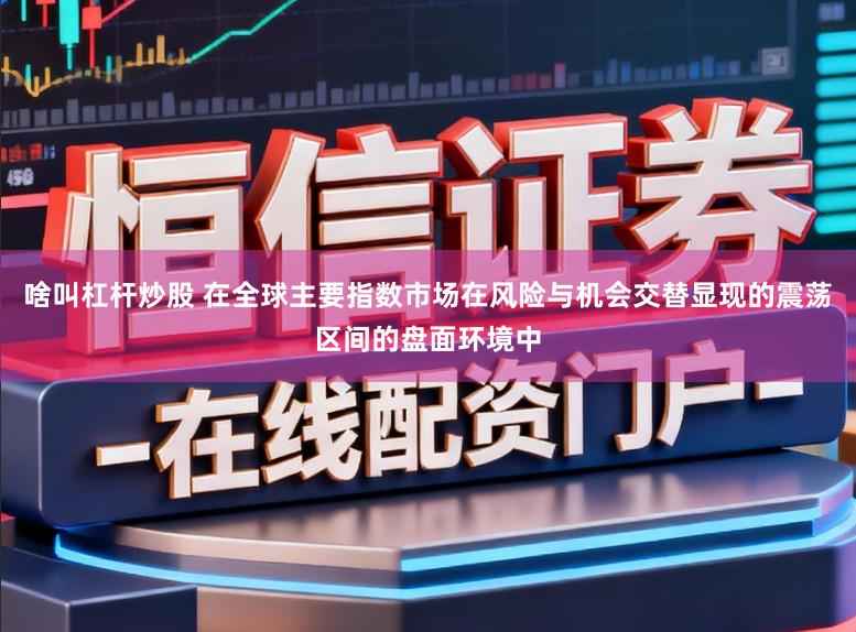 啥叫杠杆炒股 在全球主要指数市场在风险与机会交替显现的震荡区间的盘面环境中
