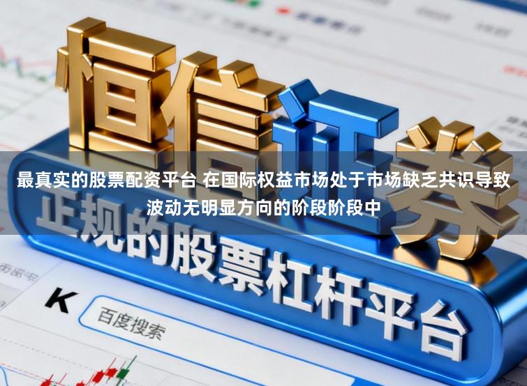 最真实的股票配资平台 在国际权益市场处于市场缺乏共识导致波动无明显方向的阶段阶段中