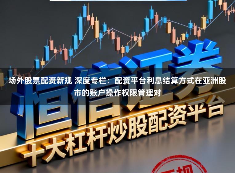 场外股票配资新规 深度专栏：配资平台利息结算方式在亚洲股市的账户操作权限管理对