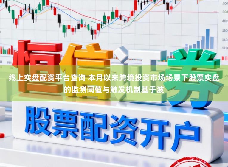 线上实盘配资平台查询 本月以来跨境投资市场场景下股票实盘的监测阈值与触发机制基于波