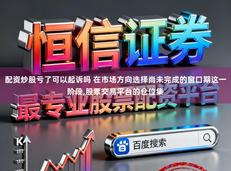 配资炒股亏了可以起诉吗 在市场方向选择尚未完成的窗口期这一阶段,股票交易平台的仓位集