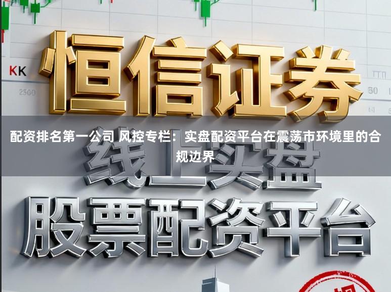 配资排名第一公司 风控专栏：实盘配资平台在震荡市环境里的合规边界