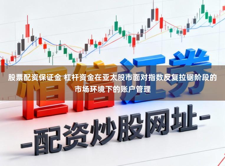 股票配资保证金 杠杆资金在亚太股市面对指数反复拉锯阶段的市场环境下的账户管理