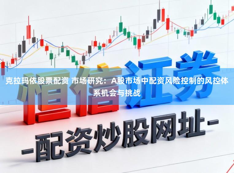 克拉玛依股票配资 市场研究：A股市场中配资风险控制的风控体系机会与挑战