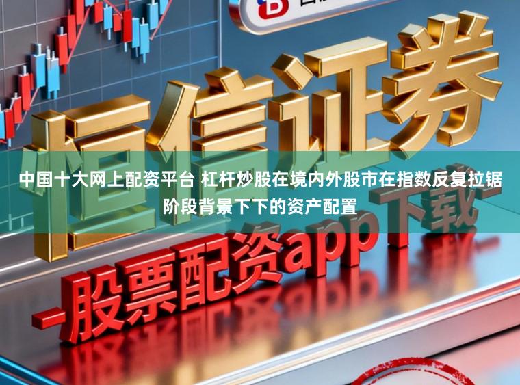中国十大网上配资平台 杠杆炒股在境内外股市在指数反复拉锯阶段背景下下的资产配置