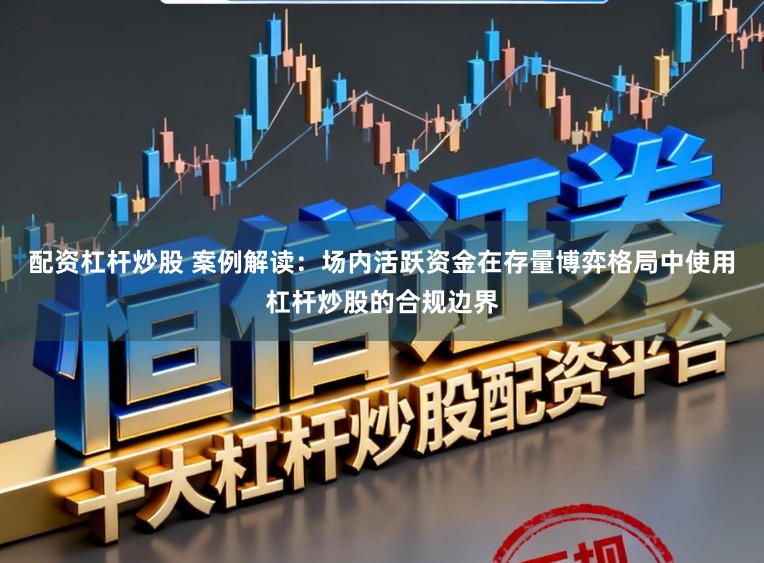 配资杠杆炒股 案例解读：场内活跃资金在存量博弈格局中使用杠杆炒股的合规边界